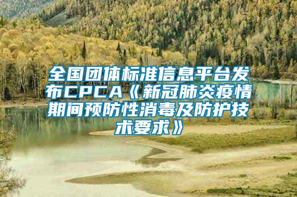 全國團體標(biāo)準(zhǔn)信息平臺發(fā)布CPCA《新冠肺炎疫情期間預(yù)防性消毒及防護技術(shù)要求》