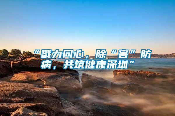 “戮力同心，除“害”防病，共筑健康深圳”