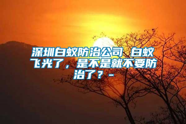 深圳白蟻防治公司 白蟻飛光了，是不是就不要防治了？-