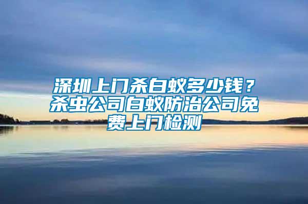 深圳上門殺白蟻多少錢？殺蟲公司白蟻防治公司免費上門檢測