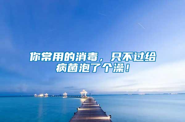 你常用的消毒，只不過給病菌泡了個澡！