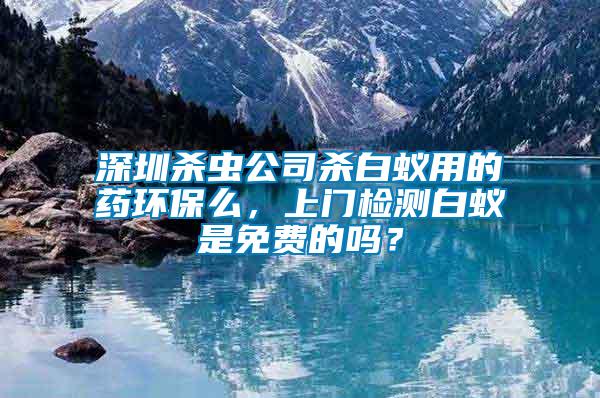 深圳殺蟲公司殺白蟻用的藥環保么，上門檢測白蟻是免費的嗎？