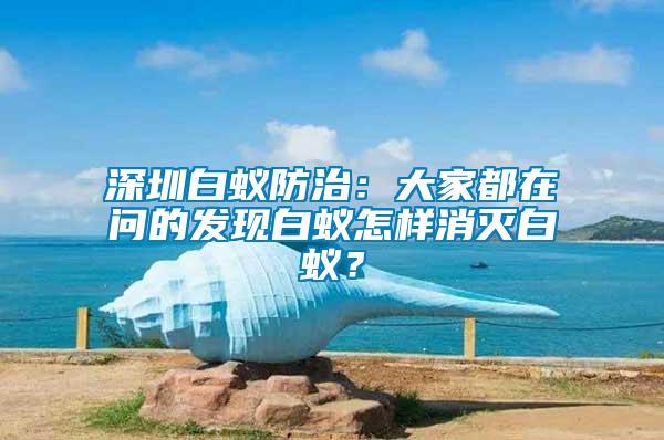 深圳白蟻防治：大家都在問的發(fā)現(xiàn)白蟻怎樣消滅白蟻？